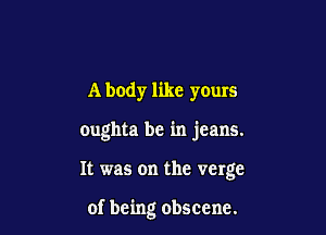 A body like yours

oughta be in jeans.

It was on the verge

of being obscene.