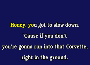 Honey. you got to slow down.
'Cause if you don't
you're gonna run into that Corvette.

right in the ground.