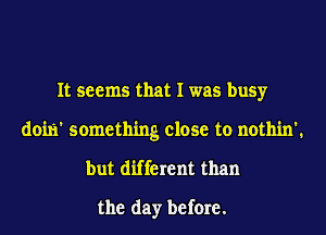 It seems that I was busy
doili' something close to nothin'.
but different than

the day before.