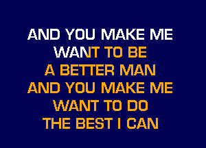 AND YOU MAKE ME
WANT TO BE
A BETTER MAN
AND YOU MAKE ME
WANT TO DO
THE BEST I CAN