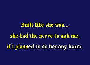 Built like she was...
she had the nerve to ask me.

if I planned to do her any harm.