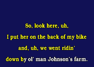 So. look here. uh.
I put her on the back of my bike
and. uh. we went ridin'

down by 01' man Johnson's farm.
