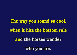 The way yOu sound so cool.
when it hits the bottom rule
and the horses wonder

who you are.