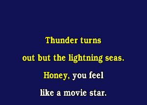 Thunder turns

out but the lightning seas.

Honey. you feel

like a movie star.