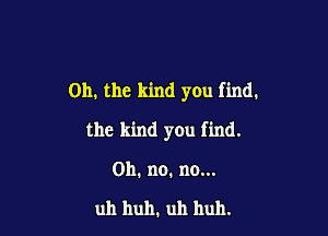 Oh. the kind you find.

the kind you find.

on. no. no...

uh huh. uh huh.