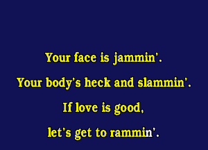 Your face is jammin'.
Your body's heck and slammin'.
If love is good.

let's get to rammin'.