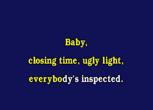 Baby.

closing time. ugly light.

everybody's inspected.
