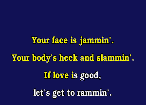 Your face is jammin'.
Your body's heck and slammin'.
If love is good.

let's get to rammin'.