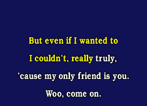 But even if I wanted to

I couldn't. really truly.

'cause my only friend is you.

Woo. come on.