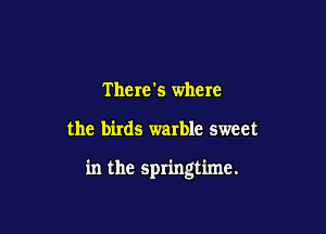 There's where

the birds warble sweet

in the springtime.