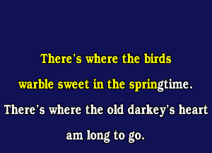There's where the birds
warble sweet in the springtime.
There's where the old darkey's heart

am long to go.