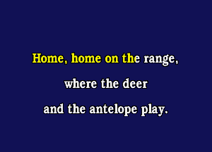 Home. home on the range.

where the deer

and the antelope play.