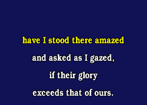 have Istood there amazed

and asked as I gazed.

if their glory

exceeds that of ours.