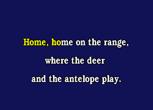 Home. home on the range.

where the deer

and the antelope play.