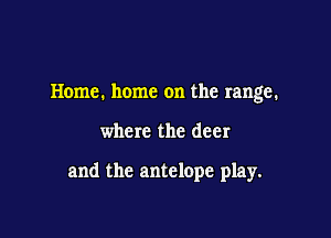 Home. home on the range.

where the deer

and the antelope play.