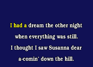I had a dream the other night
when everything was still.
I thought I saw Susanna dear

a-comin' down the hill.