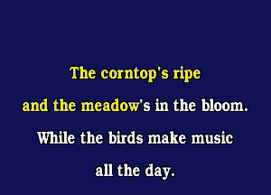 The corntop's ripe
and the meadow's in the bloom.
While the birds make music

all the day.