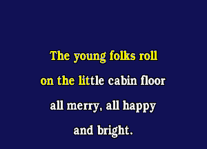 The young folks roll

on the little cabin floor
all merry. all happy
and bright.