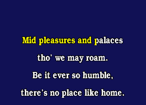 Mid pleasmes and palaces
tho' we may roam.
Be it ever so humble.

there's no place like home.