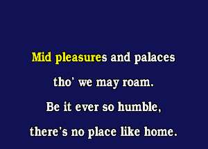 Mid pleasmes and palaces
tho' we may roam.
Be it ever so humble.

there's no place like home.