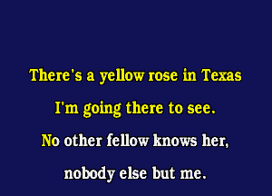 There's a yellow rose in Texas
I'm going there to see.
No other fellow knows her.

nobody else but me.