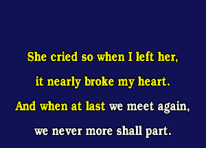 She cried so when I left her.
it nearly broke my heart.
And when at last we meet again.

we never more shall part.