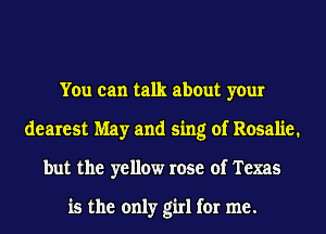 You can talk about your
dearest May and sing of Rosalie.
but the yellow rose of Texas

is the only girl for me.