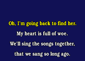 Oh. I'm going back to find her.
My heart is full of woe.
We'll sing the songs together.

that we sang so long ago.