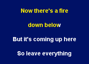 Now there's a fire

down below

But it's coming up here

80 leave everything