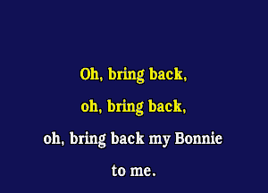 0h. bring back.
oh. bring back.

oh. bring back my Bonnie

to me.