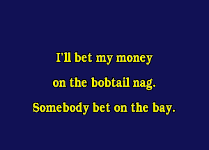 I'll bet my money

on the bobtail nag.

Somebody bet on the bay.