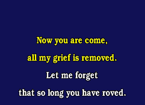 Now you are come.

all my grief is removed.

Let me forget

that so long you have roved.