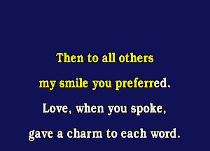 Then to all others
my smile you preferred.

Love. when you spoke.

gave a charm to each word. I