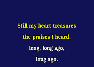 Still my heart treasures

the praises I heard.

long. long ago.

long ago.