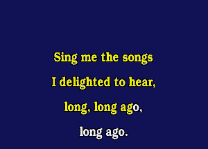 Sing me the songs

I delighted to hear.

long. long ago.

long ago.