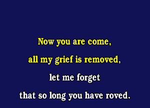 Now you are come.

all my grief is removed.

let me forget

that so long you have roved.