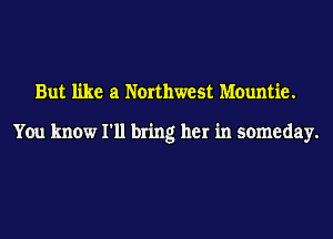 But like a Northwest Mountie.

You know I'll bring her in someday.