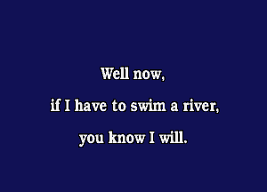 Well now.

if I have to swim a river.

y0u know I will.