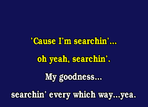 'Causc I'm searchin'...
oh yeah. searchin'.

My goodness...

searchin' every which way...yea.
