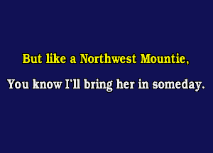 But like at Northwest Mountie.

You know I'll bring her in someday.
