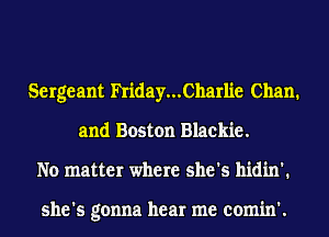 Sergeant hiday...Charlie Chan.
and Boston Blackie.
No matter where she's hidin'.

she's gonna hear me comin'.