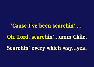 'Cause I've been searchin'....
011. Lord. searchin'...umm Chile.

Searchin' every which way...yea.