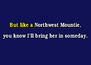 But like at Northwest Mountie.

you know I'll bring her in someday.