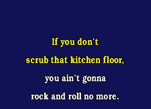 If you don't

scrub that kitchen floor.

you ain't gonna

rock and roll no more.
