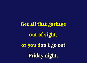 Get all that garbage

out of sight.

or you don't go out

Friday night.