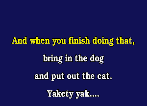 And when you finish doing that.

bring in the dog

and put out the cat.

Yakcty yak...