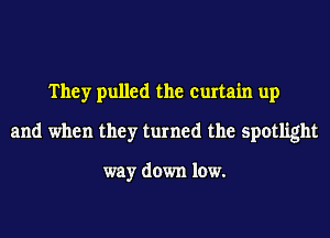 They pulled the curtain up
and when they turned the spotlight

way down low.