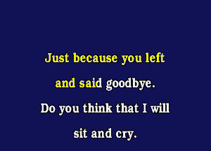 Just because you left

and said goodbye.

Do you think that I will

sit and Cry.