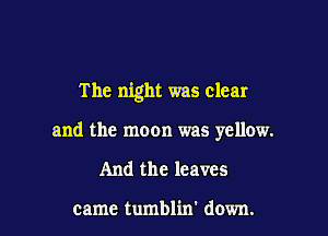 The night was clear

and the moon was yellow.
And the leaves

came tumblin' down.