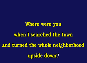 Where were you
when I searched the town
and turned the whole neighborhood

upside down?